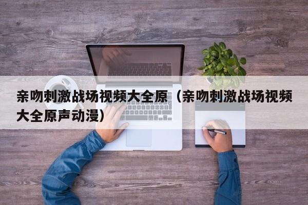 亲吻刺激战场视频大全原(亲吻刺激战场视频大全原声动漫)