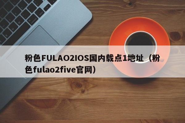 粉色FULAO2IOS国内载点1地址(粉色fulao2five官网)