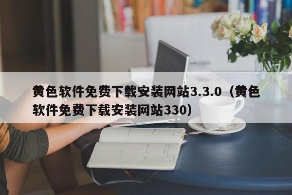 黄色软件免费下载安装网站3.3.0(黄色软件免费下载安装网站330)