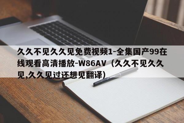 久久不见久久见免费视频1-全集国产99在线观看高清播放-W86AV(久久不见久久见,久久见过还想见翻译)