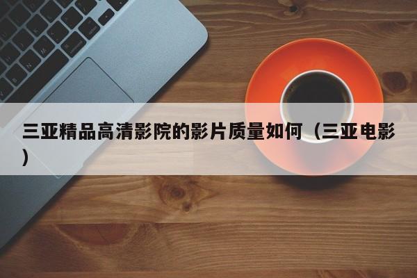 三亚精品高清影院的影片质量如何(三亚电影)