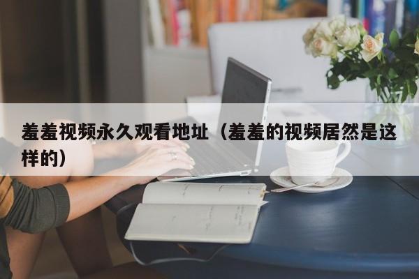 羞羞视频永久观看地址(羞羞的视频居然是这样的)