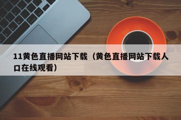 11黄色直播网站下载(黄色直播网站下载人口在线观看)