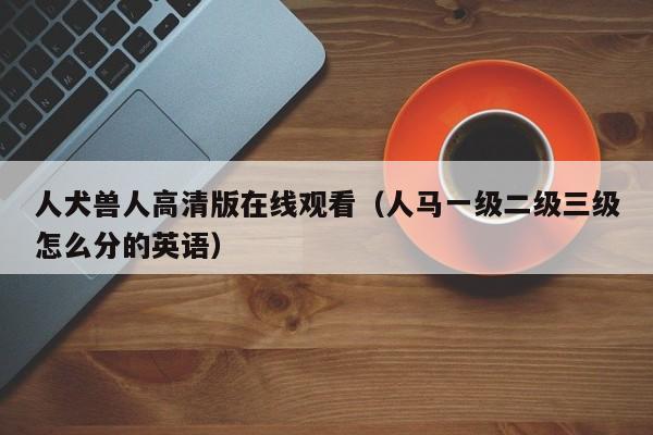 人犬兽人高清版在线观看(人马一级二级三级怎么分的英语)