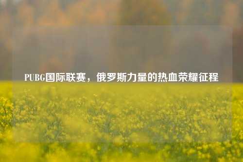 PUBG国际联赛,俄罗斯力量的热血荣耀征程