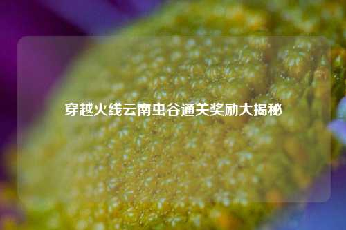 穿越火线云南虫谷通关奖励大揭秘