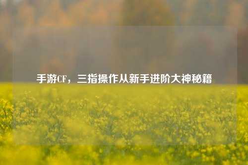 手游CF，三指操作从新手进阶大神秘籍