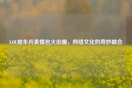 LOL炮车兵表情包火出圈,网络文化的奇妙融合