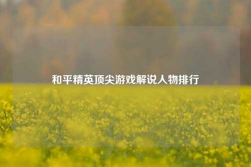 和平精英顶尖游戏解说人物排行
