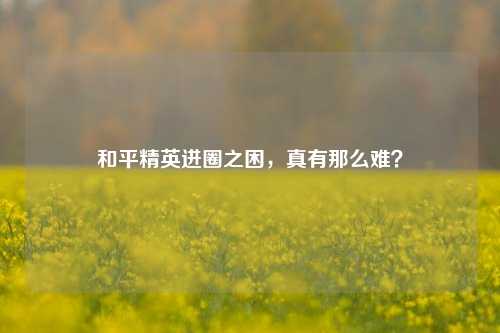 和平精英进圈之困，真有那么难？