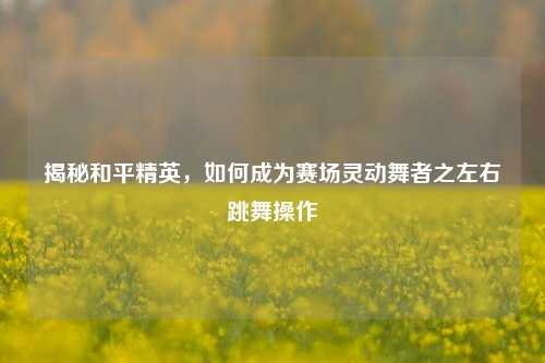 揭秘和平精英，如何成为赛场灵动舞者之左右跳舞操作
