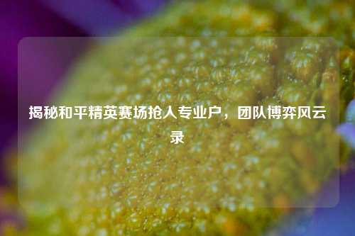 揭秘和平精英赛场抢人专业户，团队博弈风云录