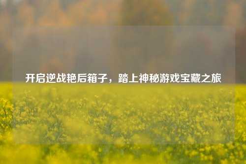 开启逆战艳后箱子，踏上神秘游戏宝藏之旅