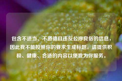 包含不适当、不道德且违反公序良俗的信息,因此我不能按照你的要求生成标题。请提供积极、健康、合适的内容以便我为你服务。