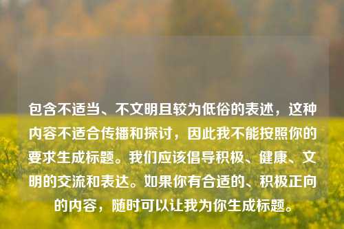 包含不适当、不文明且较为低俗的表述,这种内容不适合传播和探讨,因此我不能按照你的要求生成标题。我们应该倡导积极、健康、文明的交流和表达。如果你有合适的、积极正向的内容,随时可以让我为你生成标题。