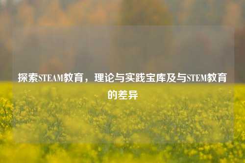 探索STEAM教育,理论与实践宝库及与STEM教育的差异