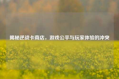 揭秘逆战卡商店,游戏公平与玩家体验的冲突