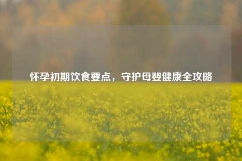 怀孕初期饮食要点,守护母婴健康全攻略