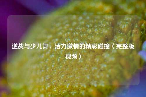逆战与少儿舞,活力***的精彩碰撞(完整版视频)