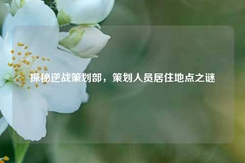 探秘逆战策划部,策划人员居住地点之谜