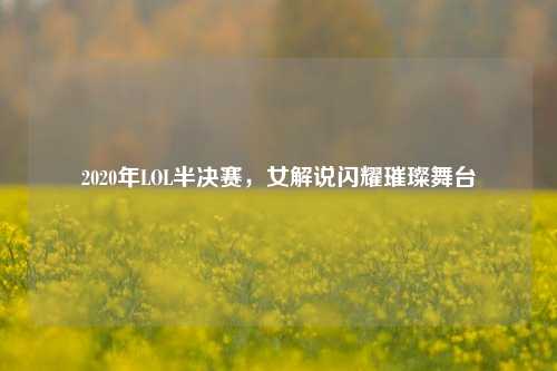 2020年LOL半决赛,女解说闪耀璀璨舞台