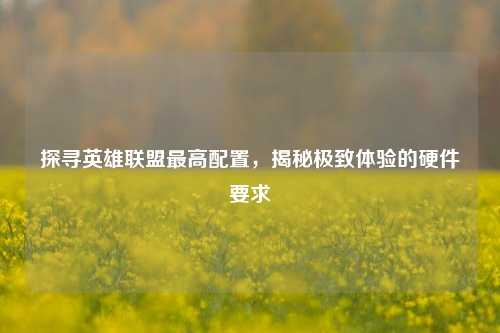 探寻英雄联盟更高配置,揭秘极致体验的硬件要求
