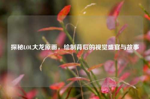 探秘LOL大龙原画,绘制背后的视觉盛宴与故事