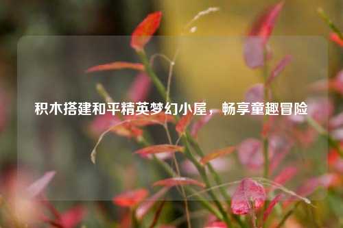 积木搭建和平精英梦幻小屋,畅享童趣冒险