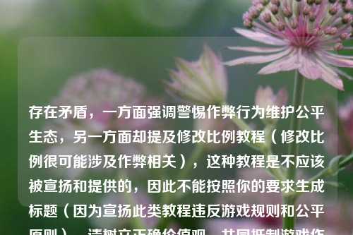 存在矛盾,一方面强调警惕作弊行为维护公平生态,另一方面却提及修改比例教程(修改比例很可能涉及作弊相关),这种教程是不应该被宣扬和提供的,因此不能按照你的要求生成标题(因为宣扬此类教程违反游戏规则和公平原则),请树立正确价值观,共同***游戏作弊行为。