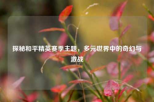 探秘和平精英赛季主题,多元世界中的奇幻与激战