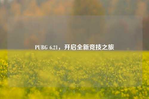 PUBG 6.21,开启全新竞技之旅