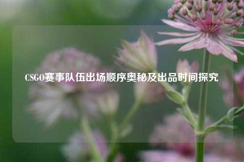 CSGO赛事队伍出场顺序奥秘及出品时间探究