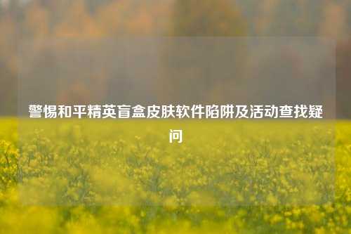 警惕和平精英盲盒皮肤软件陷阱及活动查找疑问