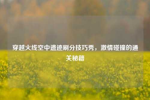 穿越火线空中遗迹刷分技巧秀,***碰撞的通关秘籍