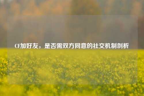CF加好友,是否需双方同意的社交机制剖析