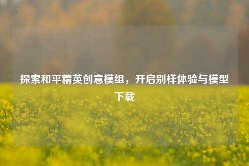 探索和平精英创意模组,开启别样体验与模型下载