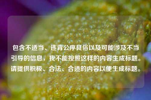 包含不适当、违背公序良俗以及可能涉及不当引导的信息,我不能按照这样的内容生成标题。请提供积极、合法、合适的内容以便生成标题。