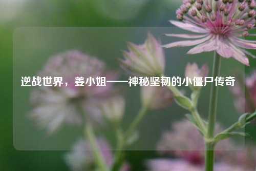 逆战世界,姜 *** ——神秘坚韧的小僵尸传奇