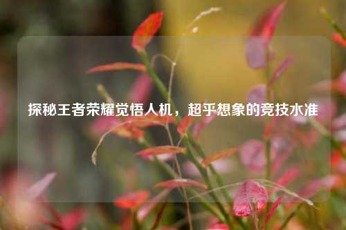 探秘王者荣耀觉悟人机,超乎想象的竞技水准