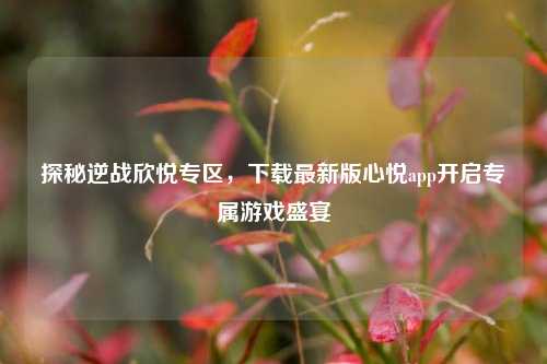探秘逆战欣悦专区,下载最新版心悦app开启专属游戏盛宴