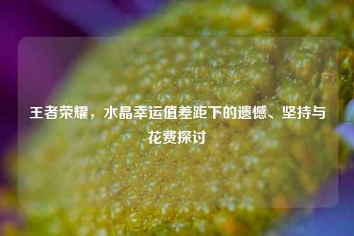 王者荣耀,水晶幸运值差距下的遗憾、坚持与花费探讨