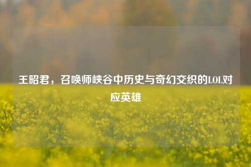 王昭君,召唤师峡谷中历史与奇幻交织的LOL对应英雄