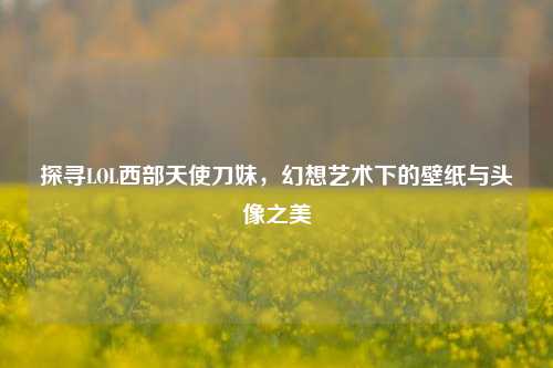 探寻LOL西部天使刀妹,幻想艺术下的壁纸与头像之美