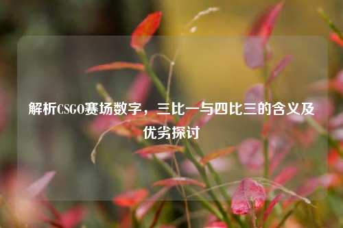 解析CSGO赛场数字,三比一与四比三的含义及优劣探讨