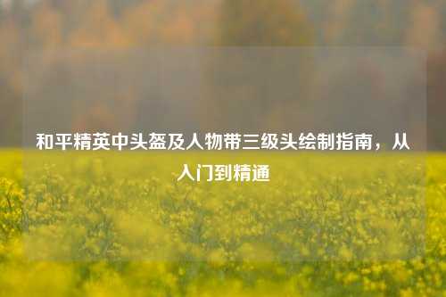和平精英中头盔及人物带三级头绘制指南,从入门到精通