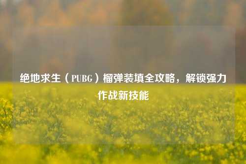 绝地求生(PUBG)榴弹装填全攻略,解锁强力作战新技能