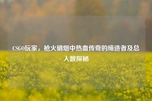 CSGO玩家,枪火硝烟中热血传奇的缔造者及总人数探秘